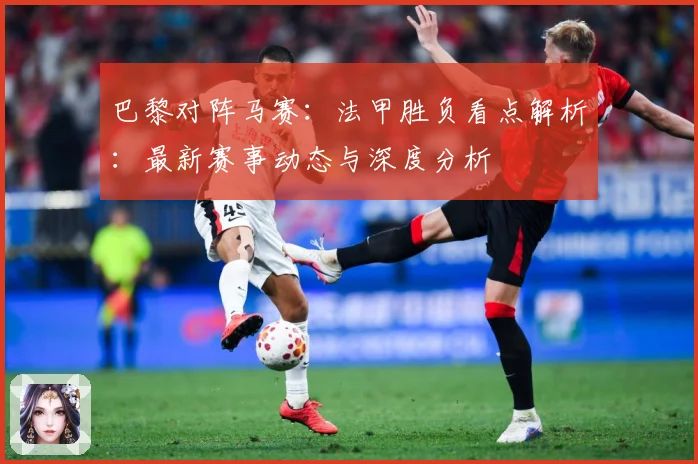 巴黎对阵马赛：法甲胜负看点解析：最新赛事动态与深度分析