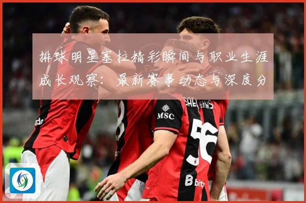 排球明星塞拉精彩瞬间与职业生涯成长观察：最新赛事动态与深度分析