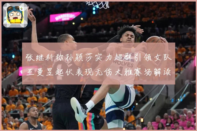 张继科称孙颖莎实力超群引领女队王曼昱起伏表现无伤大雅赛场解读：最新赛事动态与深度分析