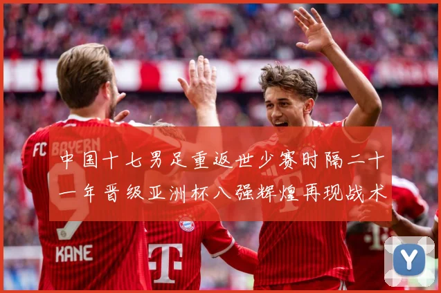 中国十七男足重返世少赛时隔二十一年晋级亚洲杯八强辉煌再现战术观察：最新赛事动态与深度分析
