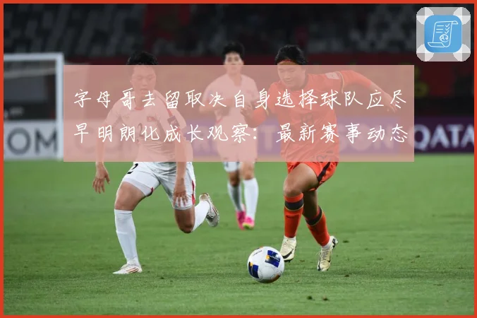 字母哥去留取决自身选择球队应尽早明朗化成长观察：最新赛事动态与深度分析