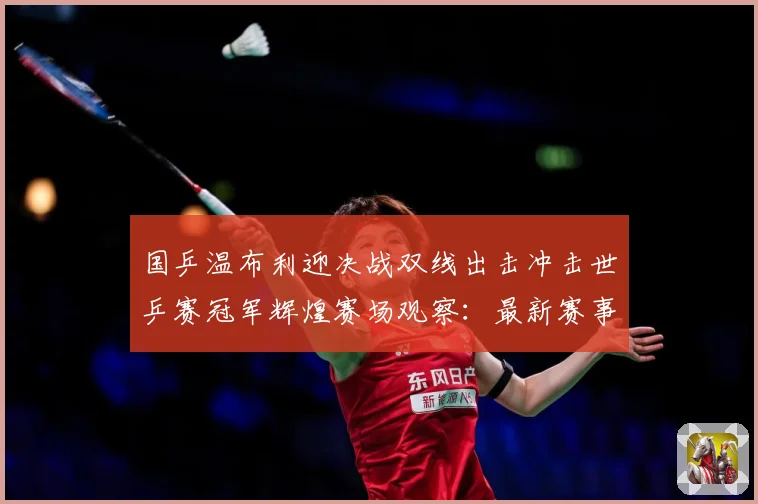 国乒温布利迎决战双线出击冲击世乒赛冠军辉煌赛场观察：最新赛事动态与深度分析