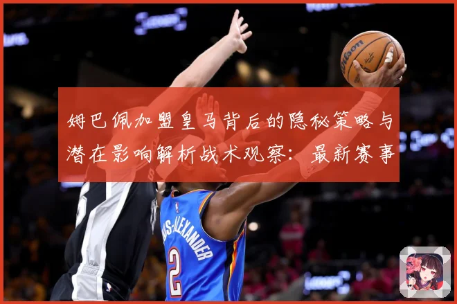 姆巴佩加盟皇马背后的隐秘策略与潜在影响解析战术观察：最新赛事动态与深度分析