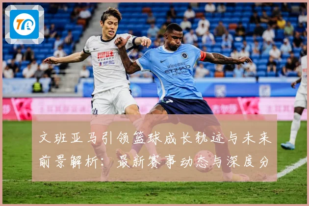 文班亚马引领篮球成长轨迹与未来前景解析：最新赛事动态与深度分析