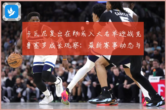 卡瓦尼复出在即或入大名单迎战克鲁塞罗成长观察：最新赛事动态与深度分析