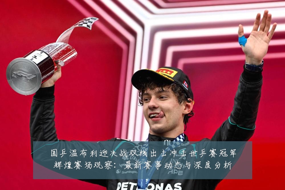国乒温布利迎决战双线出击冲击世乒赛冠军辉煌赛场观察：最新赛事动态与深度分析