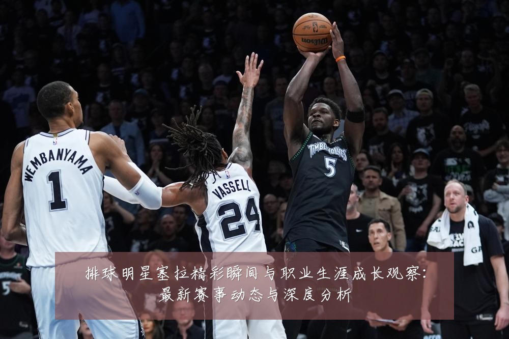 排球明星塞拉精彩瞬间与职业生涯成长观察:最新赛事动态与深度分析