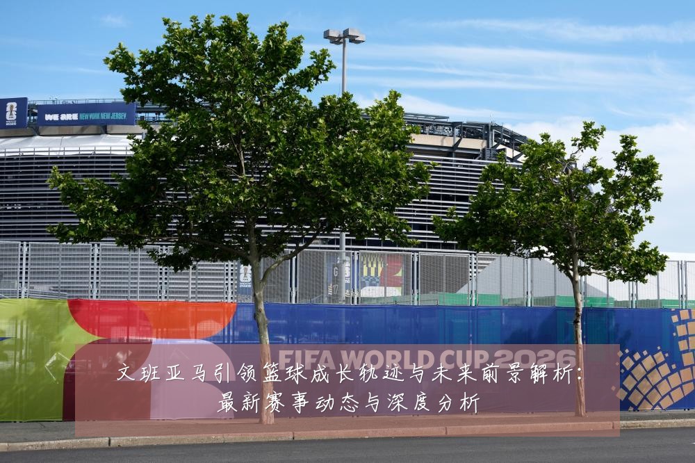 文班亚马引领篮球成长轨迹与未来前景解析：最新赛事动态与深度分析